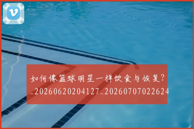 如何像篮球明星一样饮食与恢复?_20260620204127_20260707022624