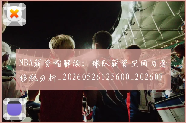 NBA薪资帽解读：球队薪资空间与奢侈税分析_20260526125600_20260702165857