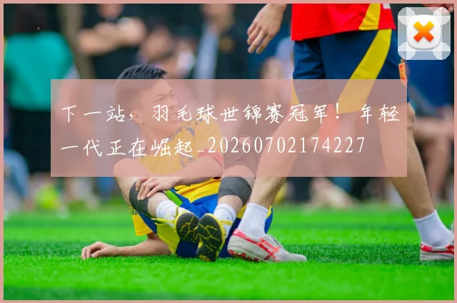 下一站，羽毛球世锦赛冠军！年轻一代正在崛起_20260702174227