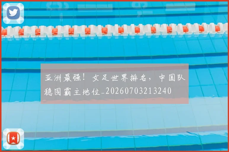 亚洲最强！女足世界排名，中国队稳固霸主地位_20260703213240