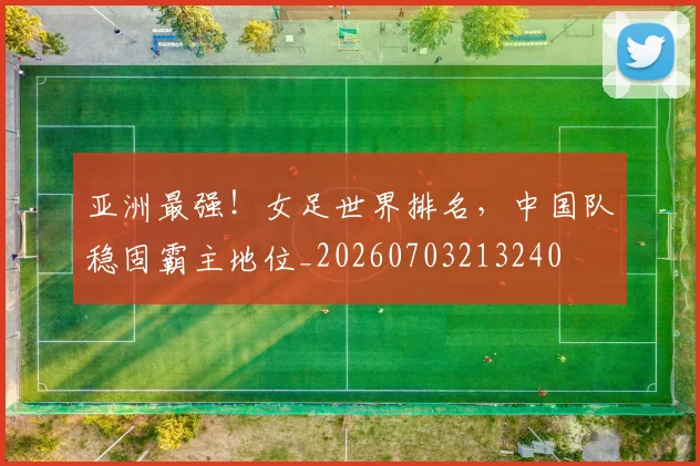 亚洲最强！女足世界排名，中国队稳固霸主地位_20260703213240