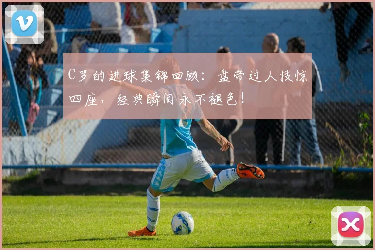 C罗的进球集锦回顾：盘带过人技惊四座，经典瞬间永不褪色！