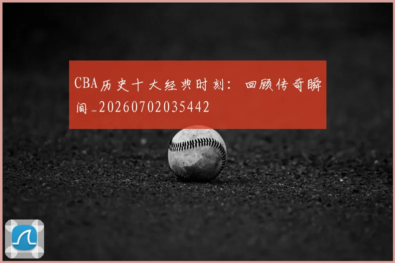 CBA历史十大经典时刻：回顾传奇瞬间_20260702035442