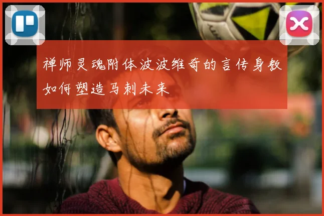 禅师灵魂附体波波维奇的言传身教如何塑造马刺未来