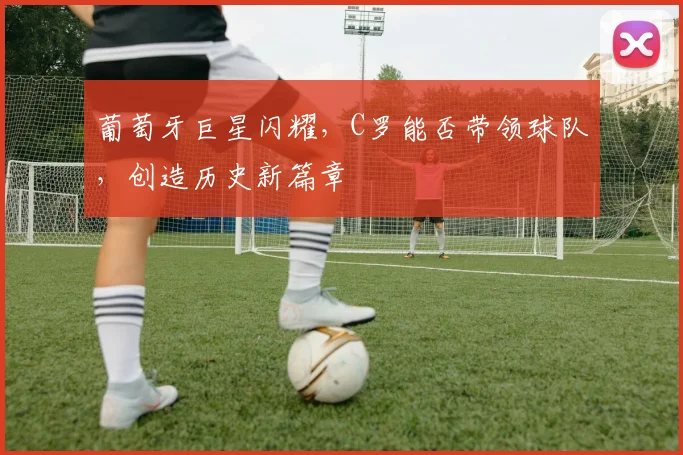 葡萄牙巨星闪耀,C罗能否带领球队,创造历史新篇章