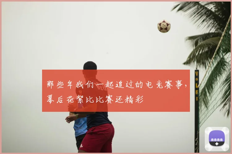那些年我们一起追过的电竞赛事,幕后花絮比比赛还精彩