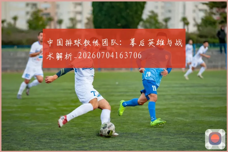 中国排球教练团队：幕后英雄与战术解析_20260704163706