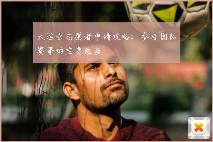 大运会志愿者申请攻略：参与国际赛事的宝贵经历